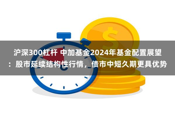 沪深300杠杆 中加基金2024年基金配置展望：股市延续结构性行情，债市中短久期更具优势