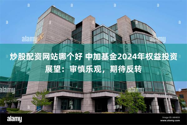 炒股配资网站哪个好 中加基金2024年权益投资展望：审慎乐观，期待反转