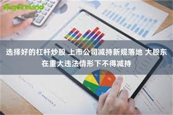 选择好的杠杆炒股 上市公司减持新规落地 大股东在重大违法情形下不得减持