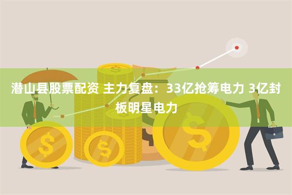 潜山县股票配资 主力复盘：33亿抢筹电力 3亿封板明星电力