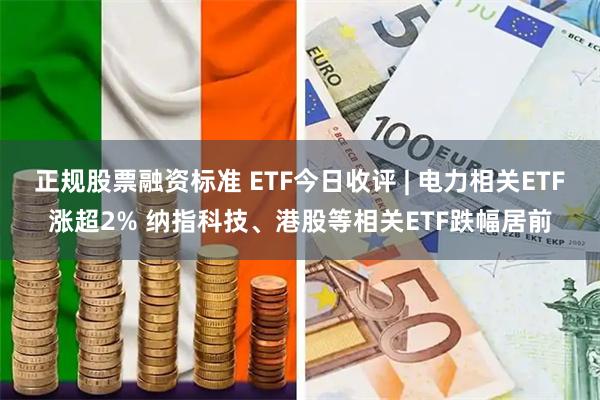 正规股票融资标准 ETF今日收评 | 电力相关ETF涨超2% 纳指科技、港股等相关ETF跌幅居前