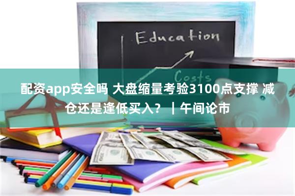 配资app安全吗 大盘缩量考验3100点支撑 减仓还是逢低买入？｜午间论市