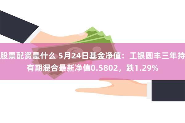 股票配资是什么 5月24日基金净值：工银圆丰三年持有期混合最新净值0.5802，跌1.29%