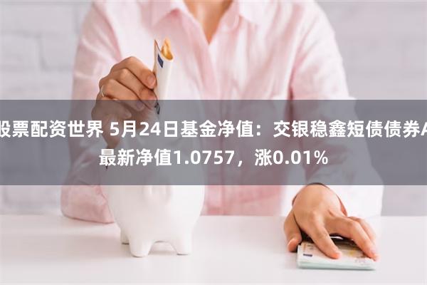 股票配资世界 5月24日基金净值：交银稳鑫短债债券A最新净值1.0757，涨0.01%