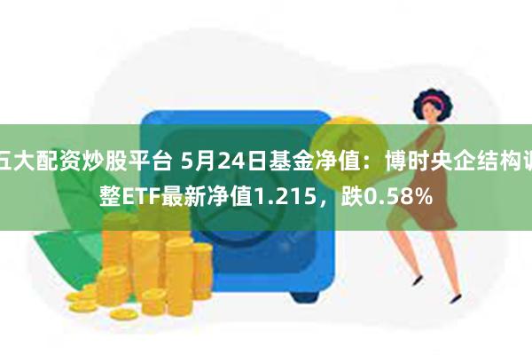 五大配资炒股平台 5月24日基金净值：博时央企结构调整ETF最新净值1.215，跌0.58%