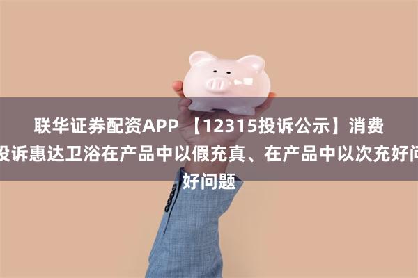 联华证券配资APP 【12315投诉公示】消费者投诉惠达卫浴在产品中以假充真、在产品中以次充好问题