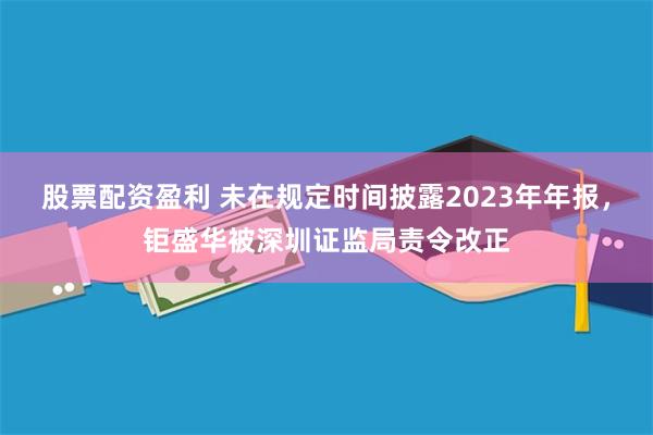 股票配资盈利 未在规定时间披露2023年年报，钜盛华被深圳证监局责令改正