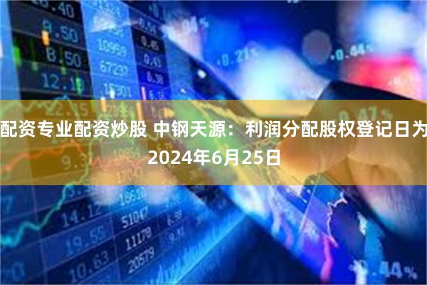 配资专业配资炒股 中钢天源：利润分配股权登记日为2024年6月25日