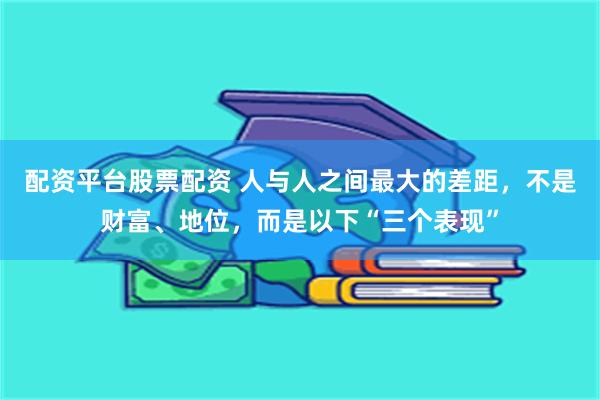 配资平台股票配资 人与人之间最大的差距，不是财富、地位，而是以下“三个表现”