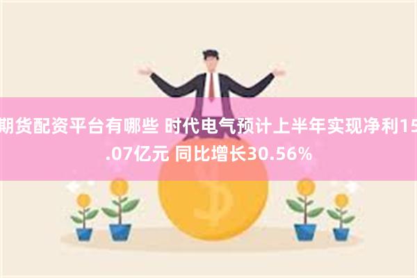 期货配资平台有哪些 时代电气预计上半年实现净利15.07亿元 同比增长30.56%