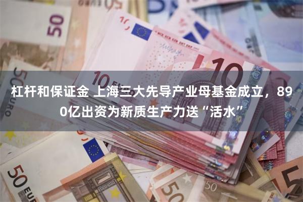 杠杆和保证金 上海三大先导产业母基金成立，890亿出资为新质生产力送“活水”