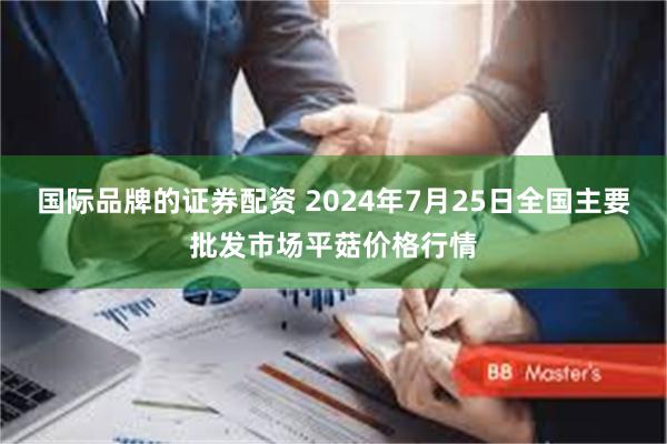 国际品牌的证券配资 2024年7月25日全国主要批发市场平菇价格行情