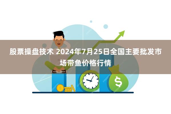 股票操盘技术 2024年7月25日全国主要批发市场带鱼价格行情