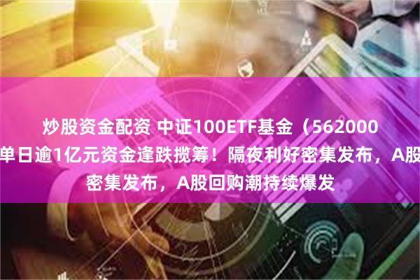 炒股资金配资 中证100ETF基金（562000）创阶段新低，单日逾1亿元资金逢跌揽筹！隔夜利好密集发布，A股回购潮持续爆发