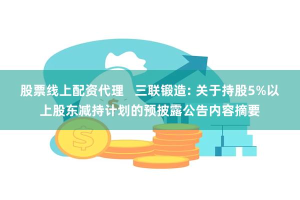 股票线上配资代理   三联锻造: 关于持股5%以上股东减持计划的预披露公告内容摘要