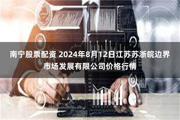 南宁股票配资 2024年8月12日江苏苏浙皖边界市场发展有限公司价格行情