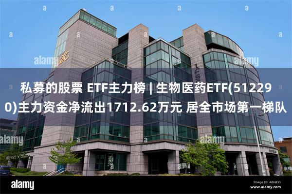 私募的股票 ETF主力榜 | 生物医药ETF(512290)主力资金净流出1712.62万元 居全市场第一梯队