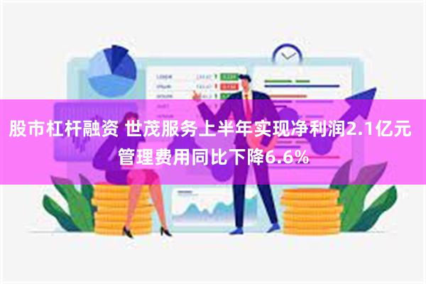 股市杠杆融资 世茂服务上半年实现净利润2.1亿元 管理费用同比下降6.6%