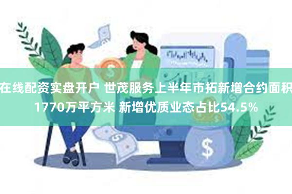 在线配资实盘开户 世茂服务上半年市拓新增合约面积1770万平方米 新增优质业态占比54.5%