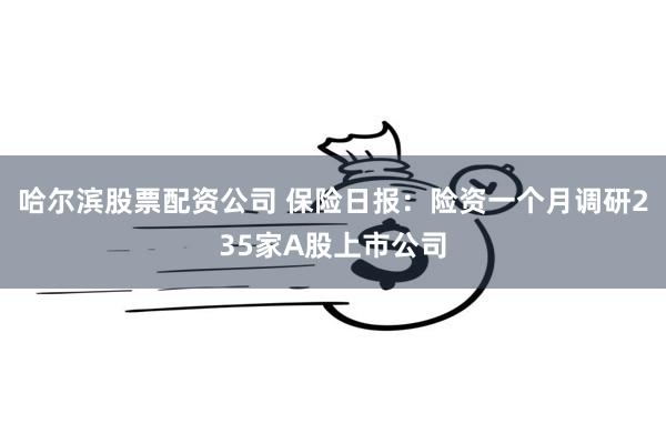 哈尔滨股票配资公司 保险日报：险资一个月调研235家A股上市公司