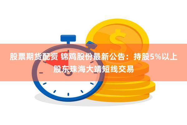 股票期货配资 锦鸡股份最新公告：持股5%以上股东珠海大靖短线交易