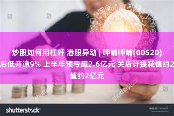 炒股如何用杠杆 港股异动 | 呷哺呷哺(00520)盈警后低开逾9% 上半年预亏超2.6亿元 关店计提减值约2亿元