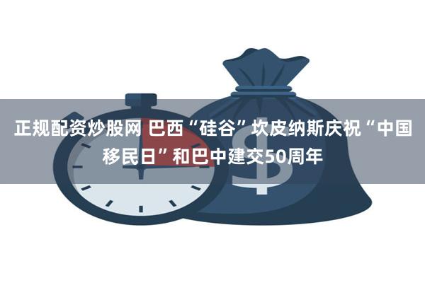 正规配资炒股网 巴西“硅谷”坎皮纳斯庆祝“中国移民日”和巴中建交50周年