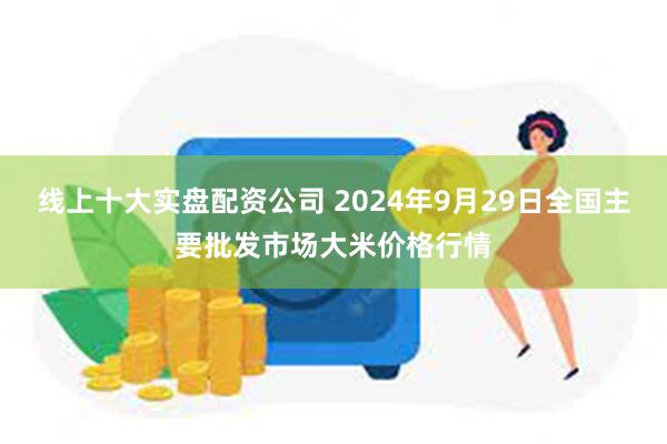 线上十大实盘配资公司 2024年9月29日全国主要批发市场大米价格行情