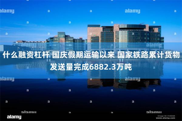 什么融资杠杆 国庆假期运输以来 国家铁路累计货物发送量完成6882.3万吨