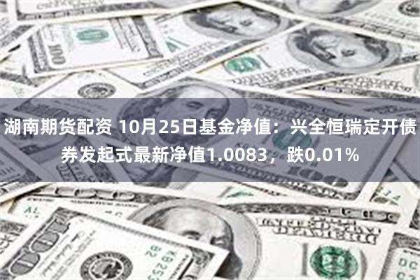 湖南期货配资 10月25日基金净值：兴全恒瑞定开债券发起式最新净值1.0083，跌0.01%