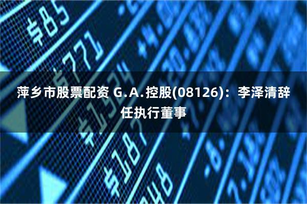 萍乡市股票配资 G﹒A﹒控股(08126)：李泽清辞任执行董事