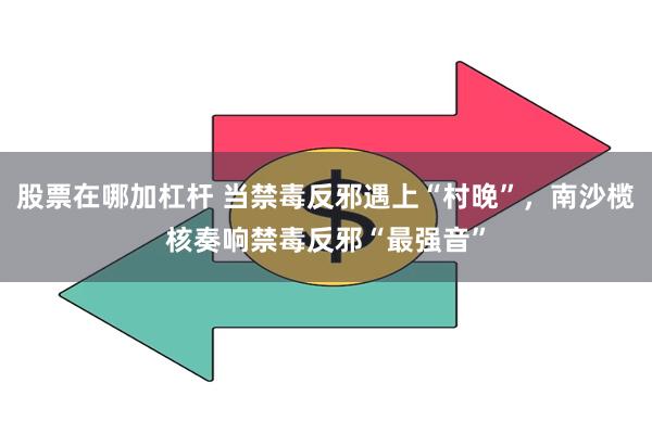 股票在哪加杠杆 当禁毒反邪遇上“村晚”，南沙榄核奏响禁毒反邪“最强音”