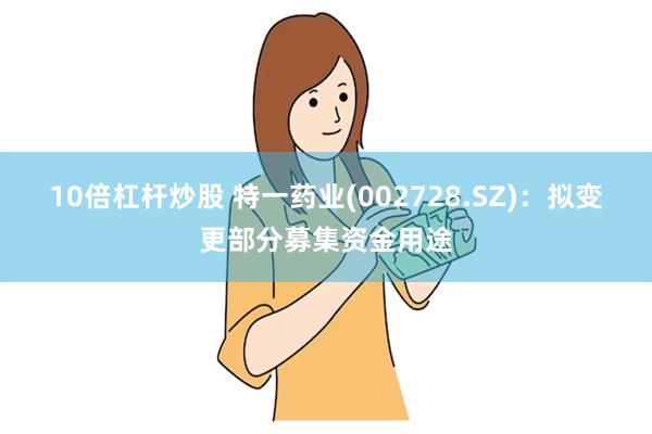 10倍杠杆炒股 特一药业(002728.SZ)：拟变更部分募集资金用途