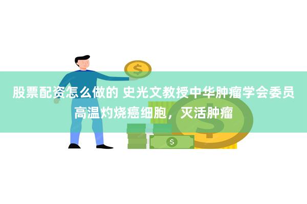 股票配资怎么做的 史光文教授中华肿瘤学会委员高温灼烧癌细胞，灭活肿瘤