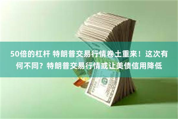 50倍的杠杆 特朗普交易行情卷土重来！这次有何不同？特朗普交易行情或让美债信用降低