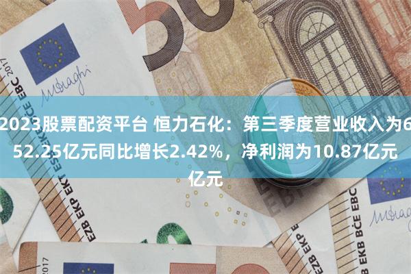 2023股票配资平台 恒力石化：第三季度营业收入为652.25亿元同比增长2.42%，净利润为10.87亿元