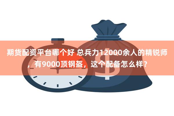 期货配资平台哪个好 总兵力12000余人的精锐师，有9000顶钢盔，这个配备怎么样？