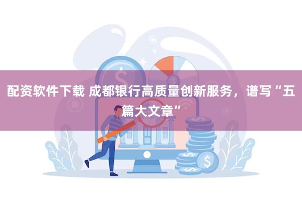 配资软件下载 成都银行高质量创新服务，谱写“五篇大文章”