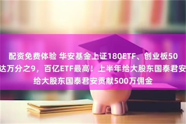 配资免费体验 华安基金上证180ETF、创业板50ETF交易佣金高达万分之9，百亿ETF最高！上半年给大股东国泰君安贡献500万佣金