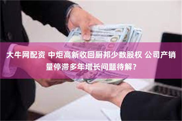 大牛网配资 中炬高新收回厨邦少数股权 公司产销量停滞多年增长问题待解？