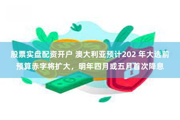 股票实盘配资开户 澳大利亚预计202 年大选前预算赤字将扩大，明年四月或五月首次降息