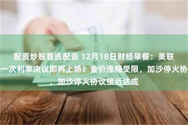 配资炒股首选配资 12月18日财经早餐：美联储今年最后一次利率决议即将上场！金价涨幅受限，加沙停火协议接近达成