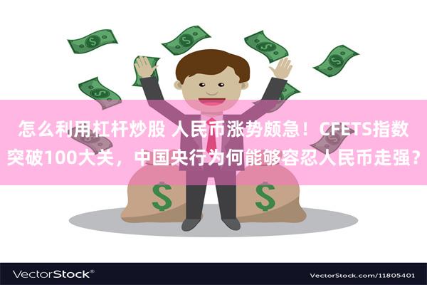 怎么利用杠杆炒股 人民币涨势颇急！CFETS指数突破100大关，中国央行为何能够容忍人民币走强？