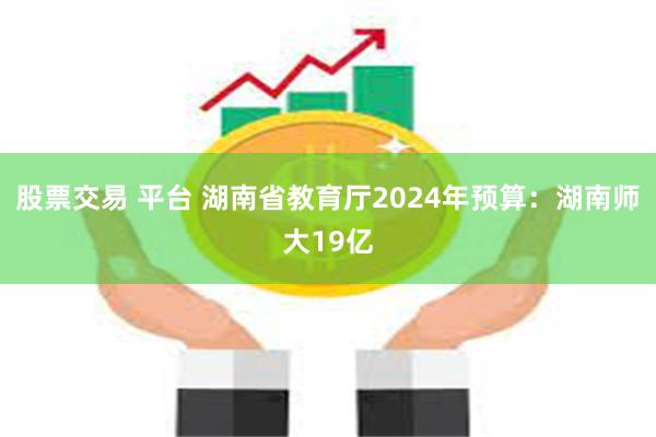 股票交易 平台 湖南省教育厅2024年预算：湖南师大19亿