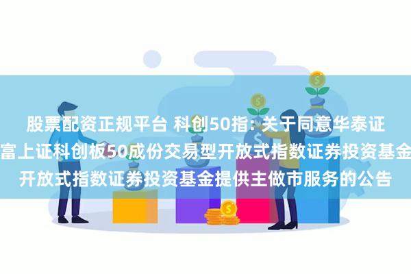 股票配资正规平台 科创50指: 关于同意华泰证券股份有限公司为汇添富上证科创板50成份交易型开放式指数证券投资基金提供主做市服务的公告