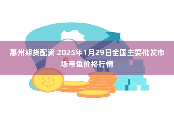 惠州期货配资 2025年1月29日全国主要批发市场带鱼价格行情