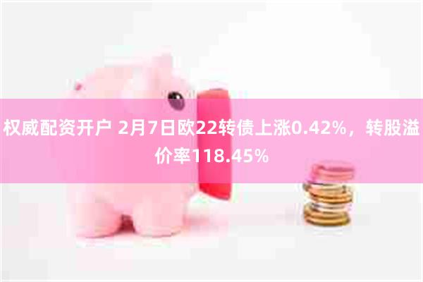 权威配资开户 2月7日欧22转债上涨0.42%，转股溢价率118.45%