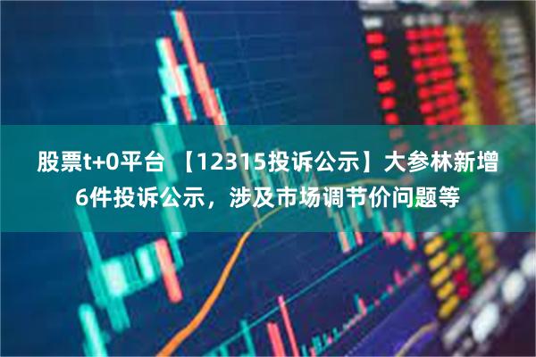 股票t+0平台 【12315投诉公示】大参林新增6件投诉公示，涉及市场调节价问题等