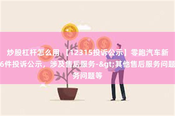 炒股杠杆怎么用 【12315投诉公示】零跑汽车新增6件投诉公示，涉及售后服务->其他售后服务问题等