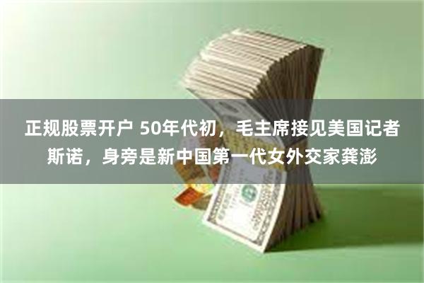 正规股票开户 50年代初，毛主席接见美国记者斯诺，身旁是新中国第一代女外交家龚澎